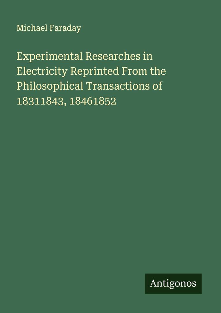 Experimental Researches in Electricity Reprinted From the Philosophical Transactions of 18311843 18461852