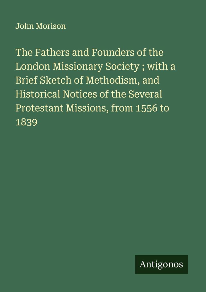 The Fathers and Founders of the London Missionary Society ; with a Brief Sketch of Methodism and Historical Notices of the Several Protestant Missions from 1556 to 1839