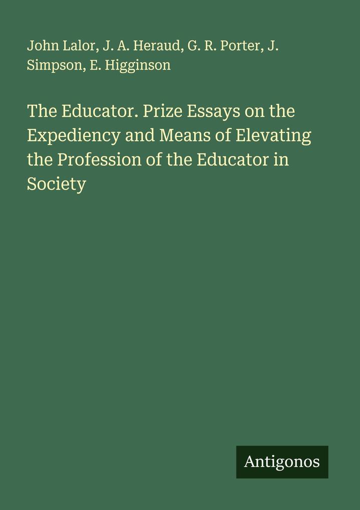 The Educator. Prize Essays on the Expediency and Means of Elevating the Profession of the Educator in Society