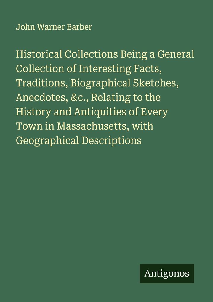 Historical Collections Being a General Collection of Interesting Facts Traditions Biographical Sketches Anecdotes &c. Relating to the History and Antiquities of Every Town in Massachusetts with Geographical Descriptions