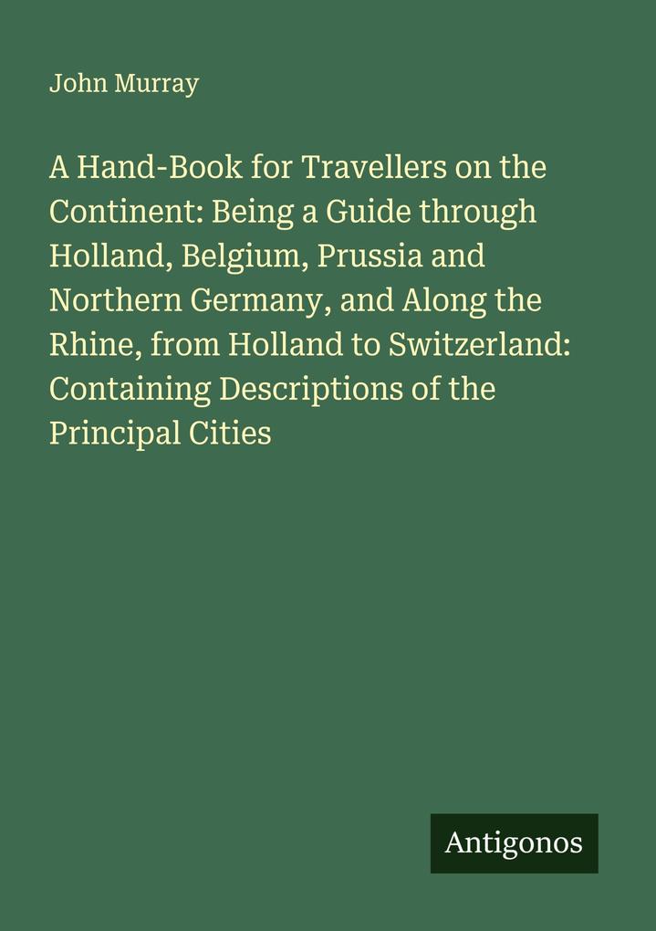 A Hand-Book for Travellers on the Continent: Being a Guide through Holland Belgium Prussia and Northern Germany and Along the Rhine from Holland to Switzerland: Containing Descriptions of the Principal Cities