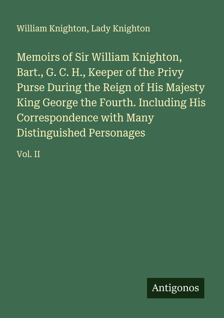 Memoirs of Sir William Knighton Bart. G. C. H. Keeper of the Privy Purse During the Reign of His Majesty King George the Fourth. Including His Correspondence with Many Distinguished Personages
