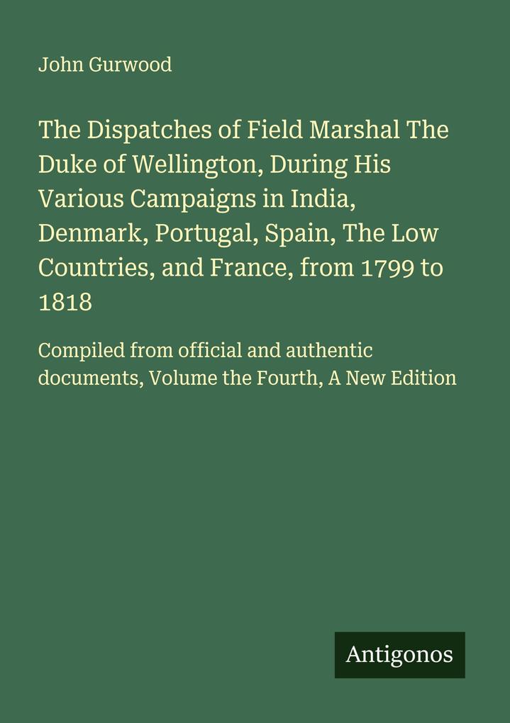 The Dispatches of Field Marshal The Duke of Wellington During His Various Campaigns in India Denmark Portugal Spain The Low Countries and France from 1799 to 1818
