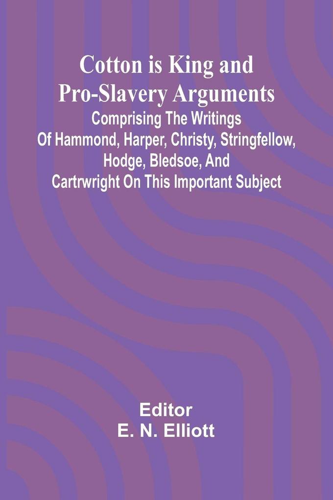Cotton is King and Pro-Slavery Arguments; Comprising the Writings of Hammond Harper Christy Stringfellow Hodge Bledsoe and Cartrwright on this Important Subject