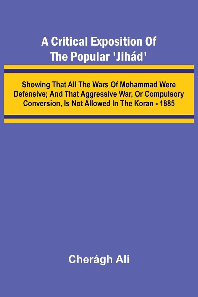 A Critical Exposition of the Popular 'Jih d'; Showing that all the Wars of Mohammad Were Defensive; and that Aggressive War or Compulsory Conversion is not Allowed in The Koran - 1885