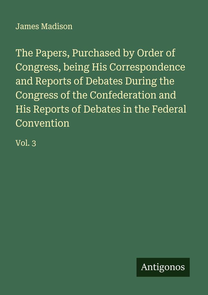 The Papers Purchased by Order of Congress being His Correspondence and Reports of Debates During the Congress of the Confederation and His Reports of Debates in the Federal Convention