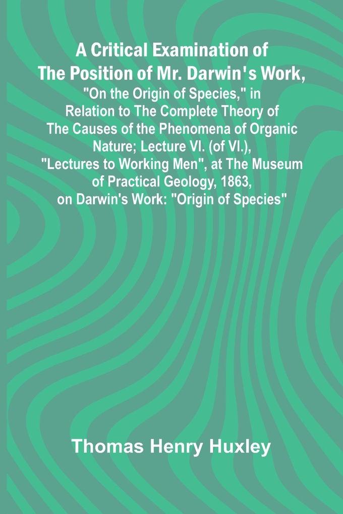 A Critical Examination of the Position of Mr. Darwin's Work 'On the Origin of Species' in Relation to the Complete Theory of the Causes of the Phenomena of Organic Nature; Lecture VI. (of VI.) 'Lectures to Working Men' at the Museum of Practical Geolo