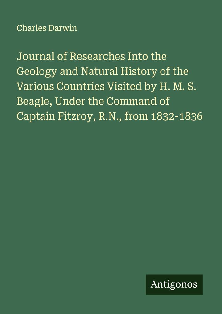 Journal of Researches Into the Geology and Natural History of the Various Countries Visited by H. M. S. Beagle Under the Command of Captain Fitzroy R.N. from 1832-1836