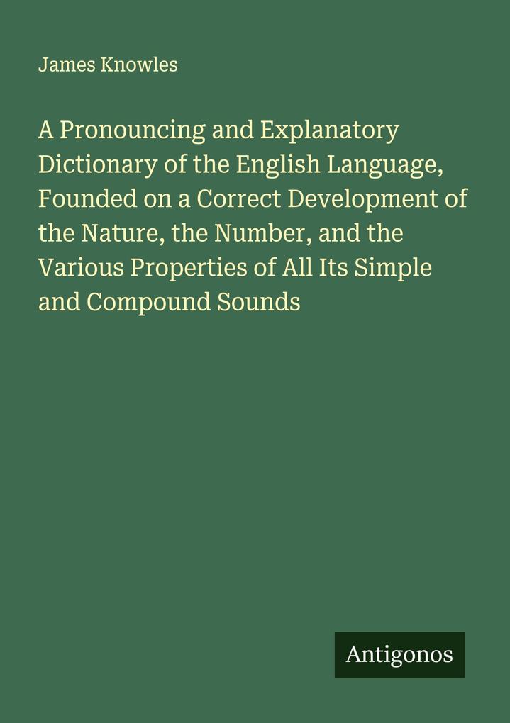 A Pronouncing and Explanatory Dictionary of the English Language Founded on a Correct Development of the Nature the Number and the Various Properties of All Its Simple and Compound Sounds