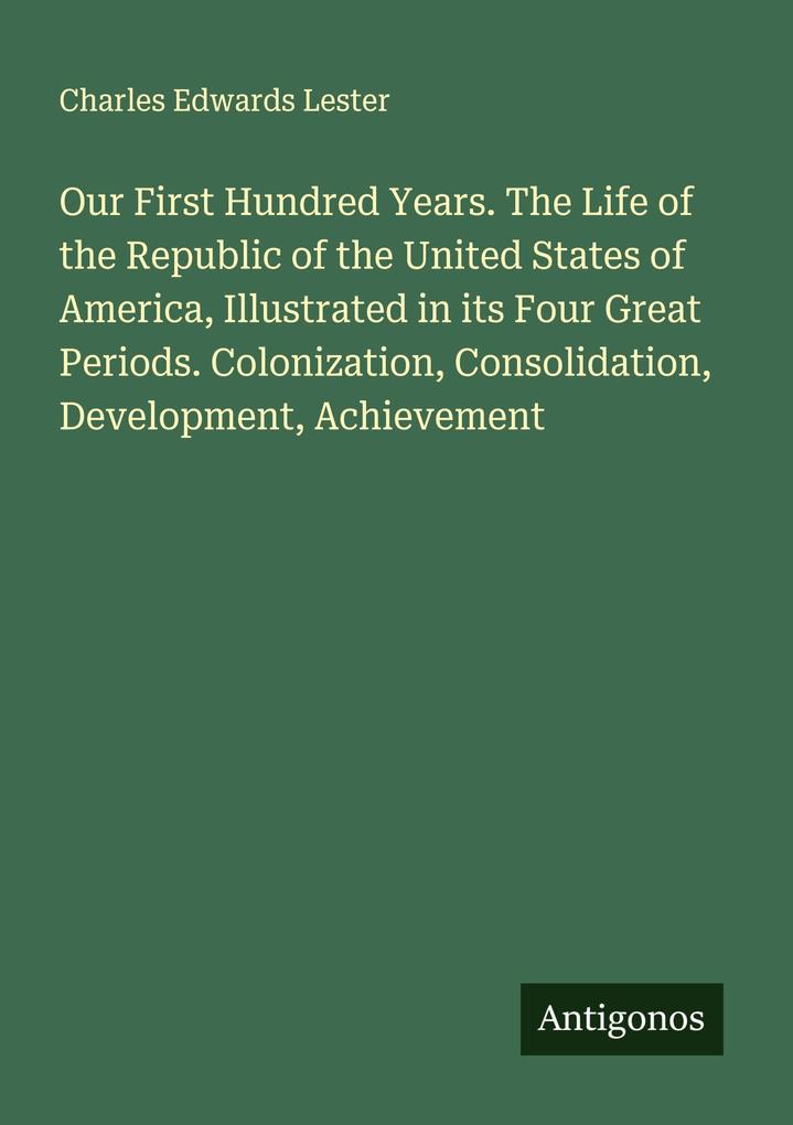 Our First Hundred Years. The Life of the Republic of the United States of America Illustrated in its Four Great Periods. Colonization Consolidation Development Achievement
