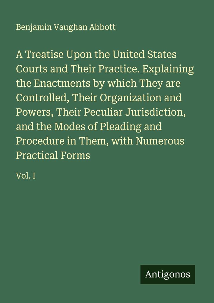 A Treatise Upon the United States Courts and Their Practice. Explaining the Enactments by which They are Controlled Their Organization and Powers Their Peculiar Jurisdiction and the Modes of Pleading and Procedure in Them with Numerous Practical Forms