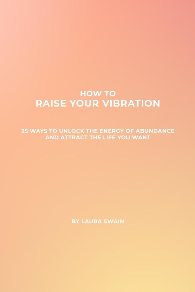 How To Raise Your Vibration - 25 Ways To Unlock The Energy Of Abundance And Attract The Life You Want