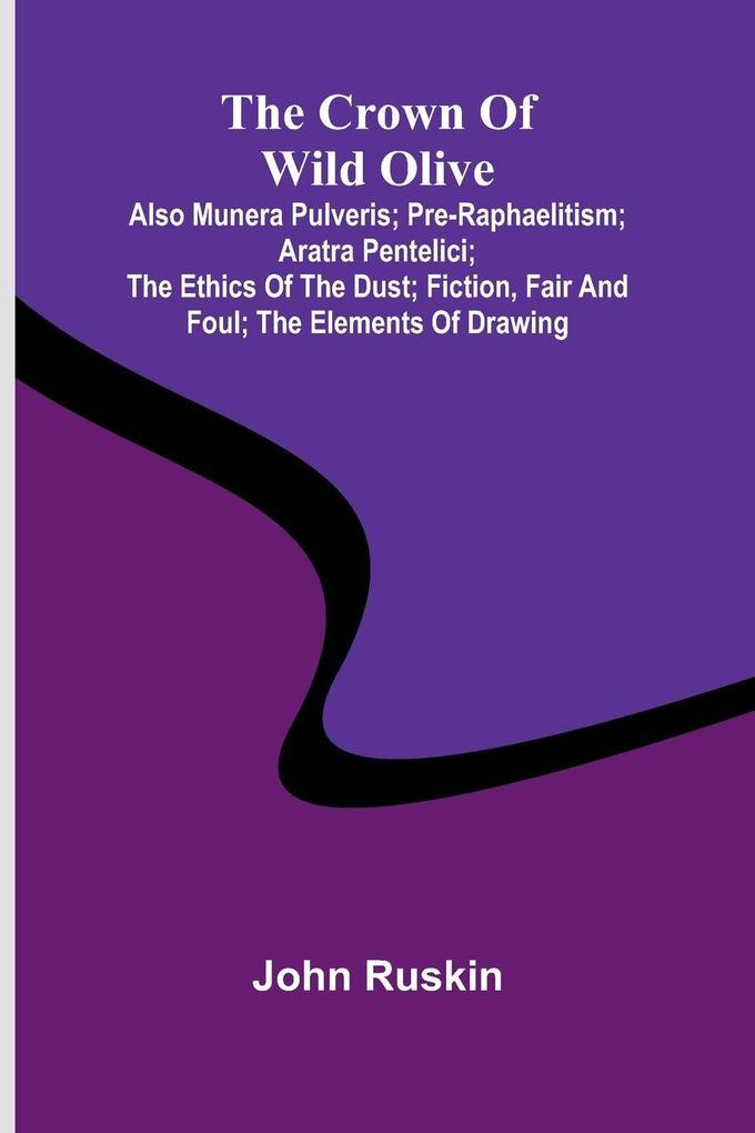 The Crown of Wild Olive; also Munera Pulveris; Pre-Raphaelitism; Aratra Pentelici; The Ethics of the Dust; Fiction Fair and Foul; The Elements of Drawing