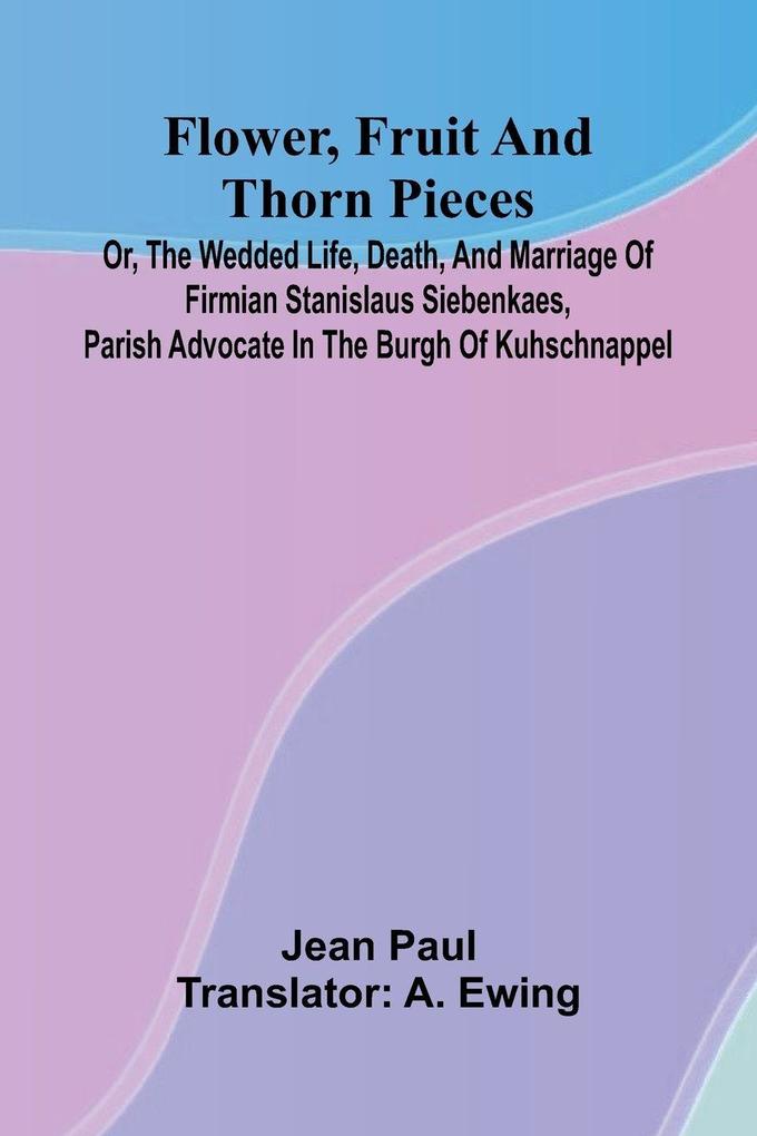 Flower Fruit and Thorn Pieces; or the Wedded Life Death and Marriage of Firmian Stanislaus Siebenkaes Parish Advocate in the Burgh of Kuhschnappel.