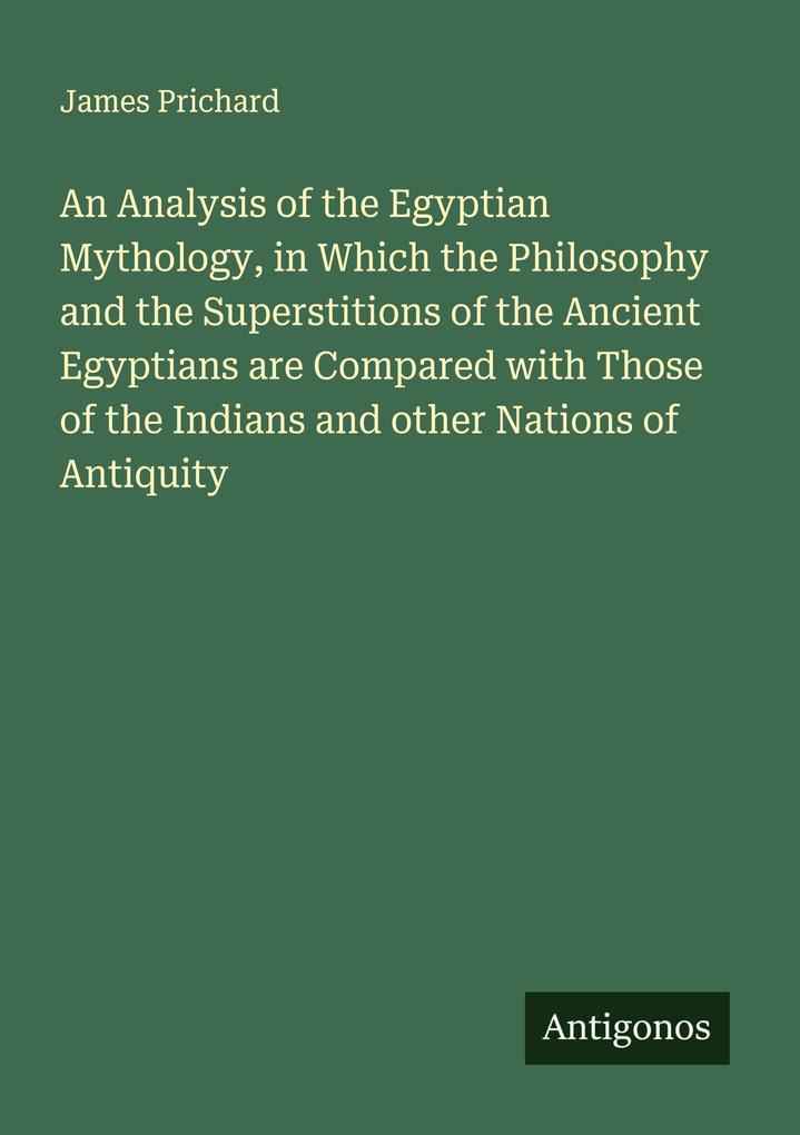 An Analysis of the Egyptian Mythology in Which the Philosophy and the Superstitions of the Ancient Egyptians are Compared with Those of the Indians and other Nations of Antiquity