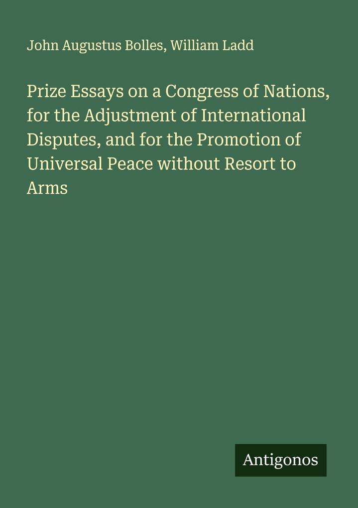 Prize Essays on a Congress of Nations for the Adjustment of International Disputes and for the Promotion of Universal Peace without Resort to Arms