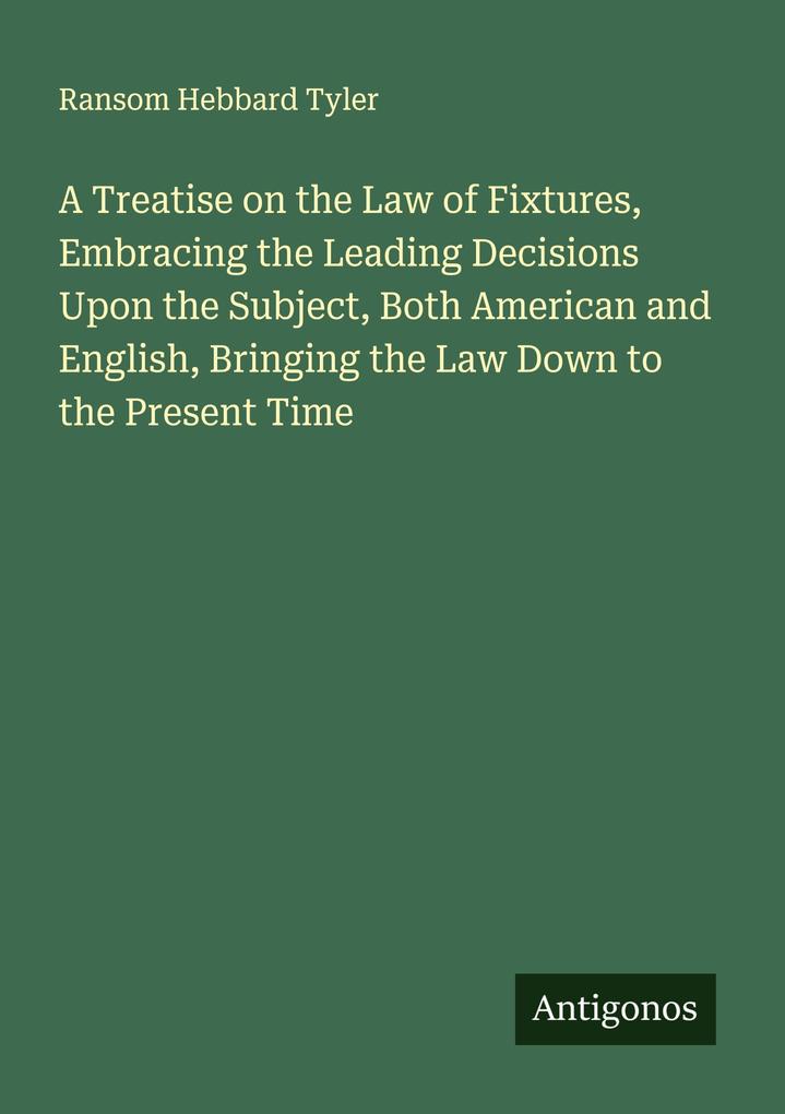 A Treatise on the Law of Fixtures Embracing the Leading Decisions Upon the Subject Both American and English Bringing the Law Down to the Present Time