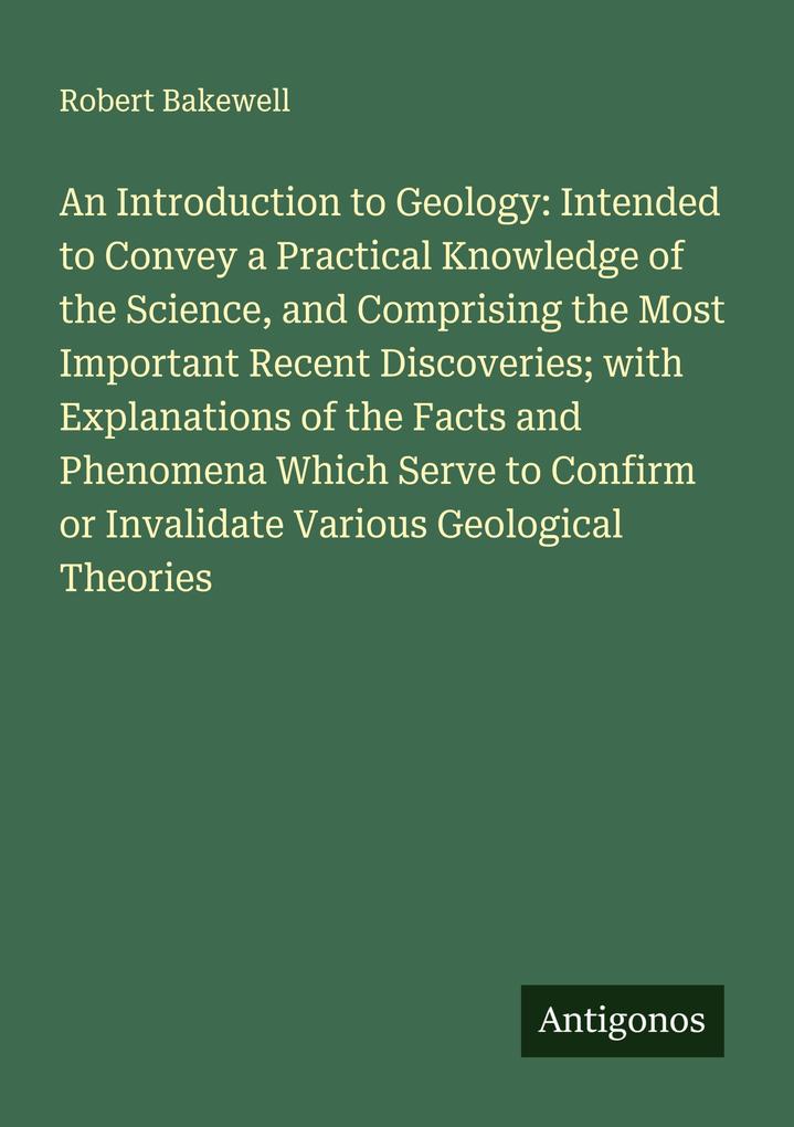An Introduction to Geology: Intended to Convey a Practical Knowledge of the Science and Comprising the Most Important Recent Discoveries; with Explanations of the Facts and Phenomena Which Serve to Confirm or Invalidate Various Geological Theories