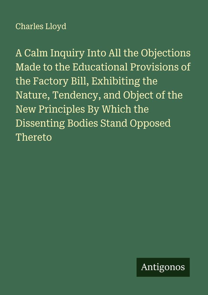 A Calm Inquiry Into All the Objections Made to the Educational Provisions of the Factory Bill Exhibiting the Nature Tendency and Object of the New Principles By Which the Dissenting Bodies Stand Opposed Thereto