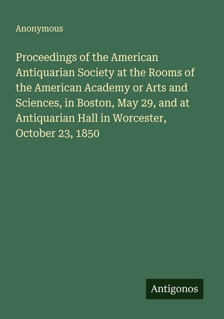 Proceedings of the American Antiquarian Society at the Rooms of the American Academy or Arts and Sciences in Boston May 29 and at Antiquarian Hall in Worcester October 23 1850