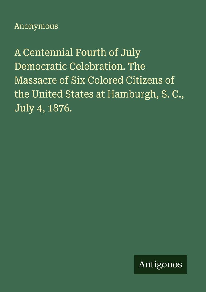 A Centennial Fourth of July Democratic Celebration. The Massacre of Six Colored Citizens of the United States at Hamburgh S. C. July 4 1876.