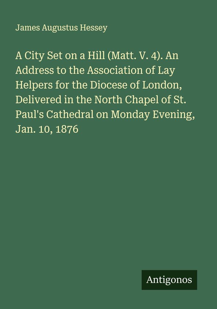 A City Set on a Hill (Matt. V. 4). An Address to the Association of Lay Helpers for the Diocese of London Delivered in the North Chapel of St. Paul's Cathedral on Monday Evening Jan. 10 1876