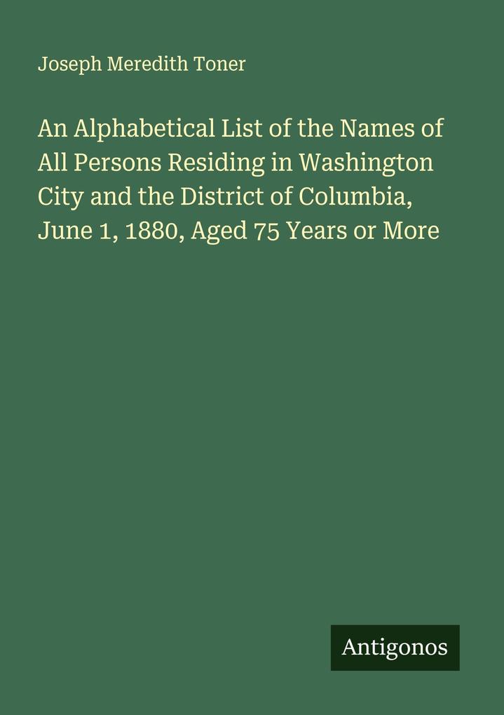 An Alphabetical List of the Names of All Persons Residing in Washington City and the District of Columbia June 1 1880 Aged 75 Years or More