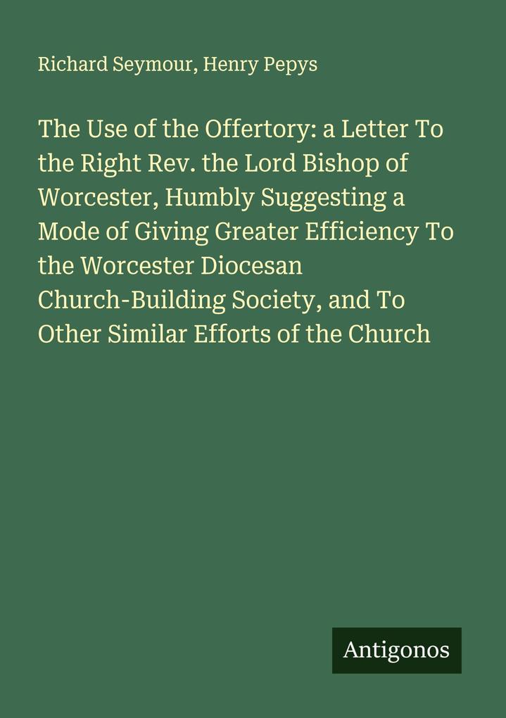 The Use of the Offertory: a Letter To the Right Rev. the Lord Bishop of Worcester Humbly Suggesting a Mode of Giving Greater Efficiency To the Worcester Diocesan Church-Building Society and To Other Similar Efforts of the Church