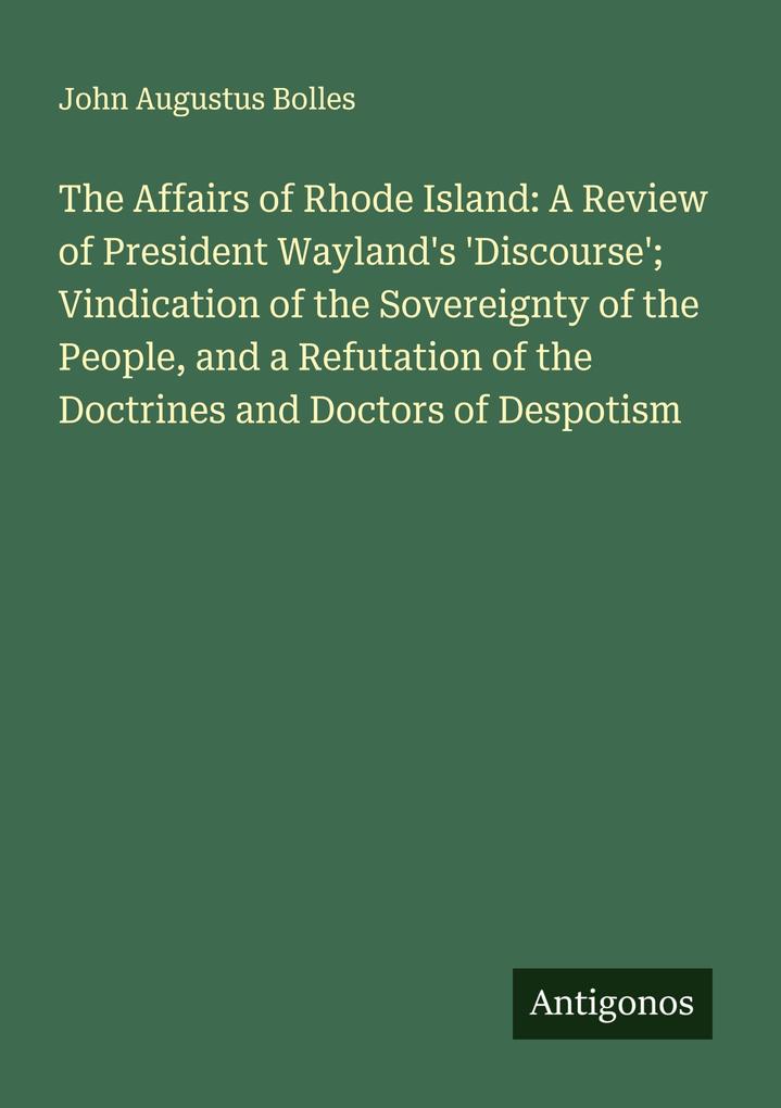 The Affairs of Rhode Island: A Review of President Wayland's 'Discourse'; Vindication of the Sovereignty of the People and a Refutation of the Doctrines and Doctors of Despotism