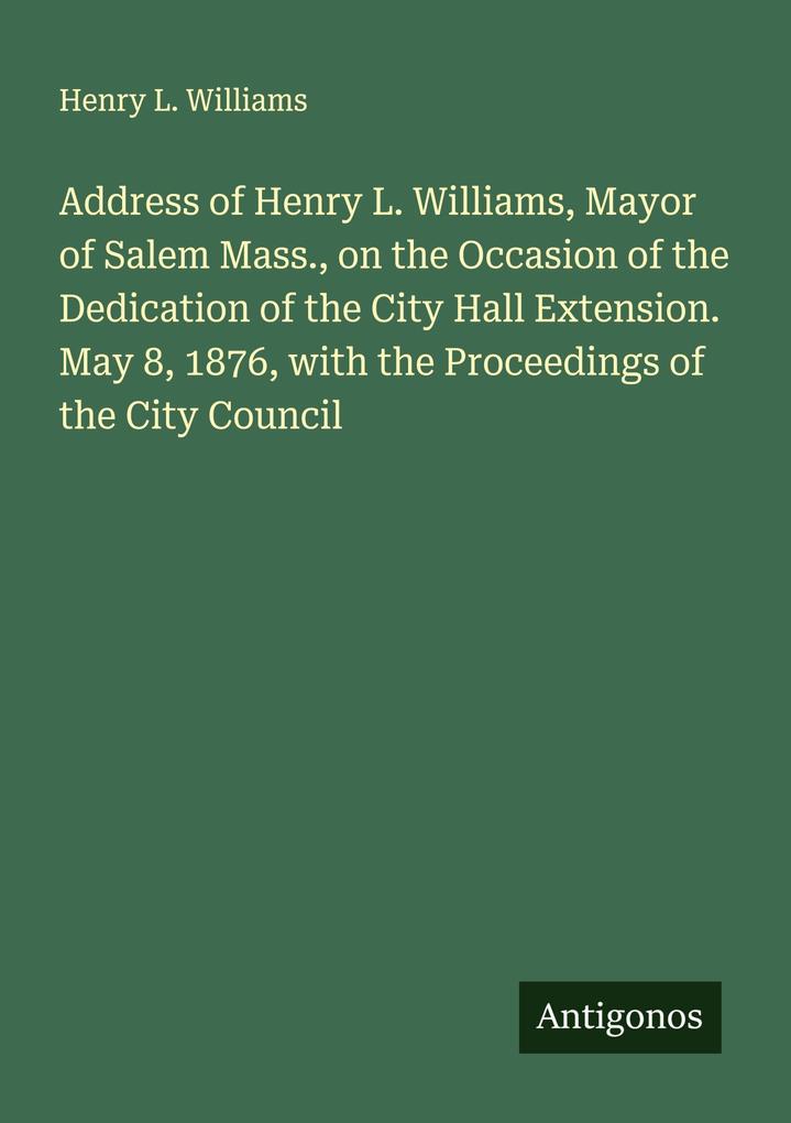 Address of Henry L. Williams Mayor of Salem Mass. on the Occasion of the Dedication of the City Hall Extension. May 8 1876 with the Proceedings of the City Council