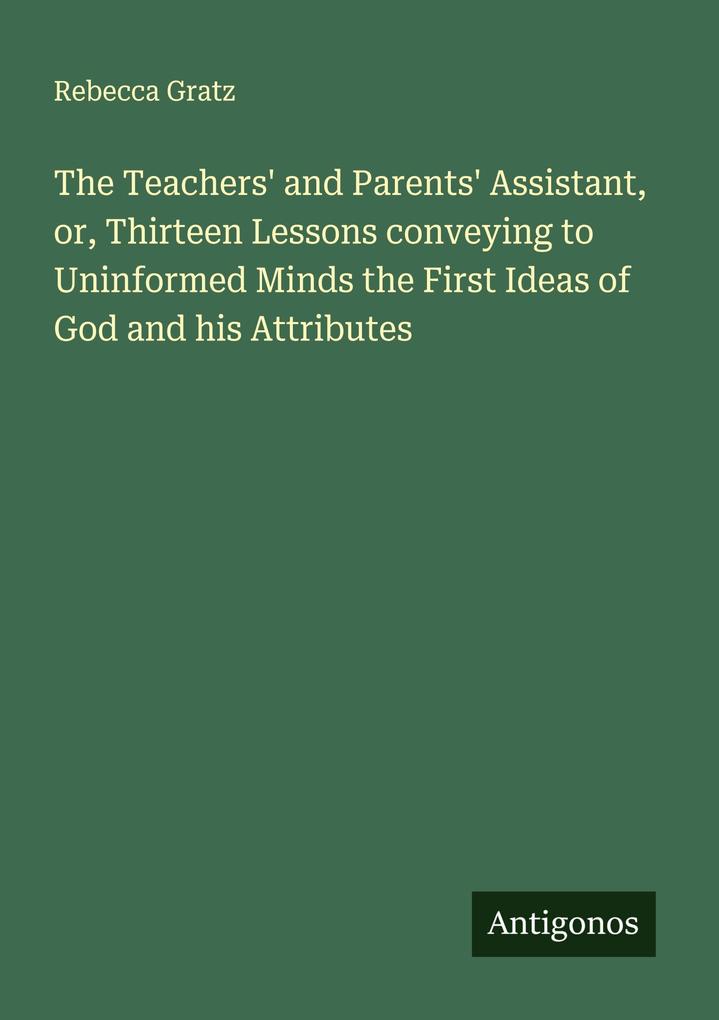 The Teachers' and Parents' Assistant or Thirteen Lessons conveying to Uninformed Minds the First Ideas of God and his Attributes