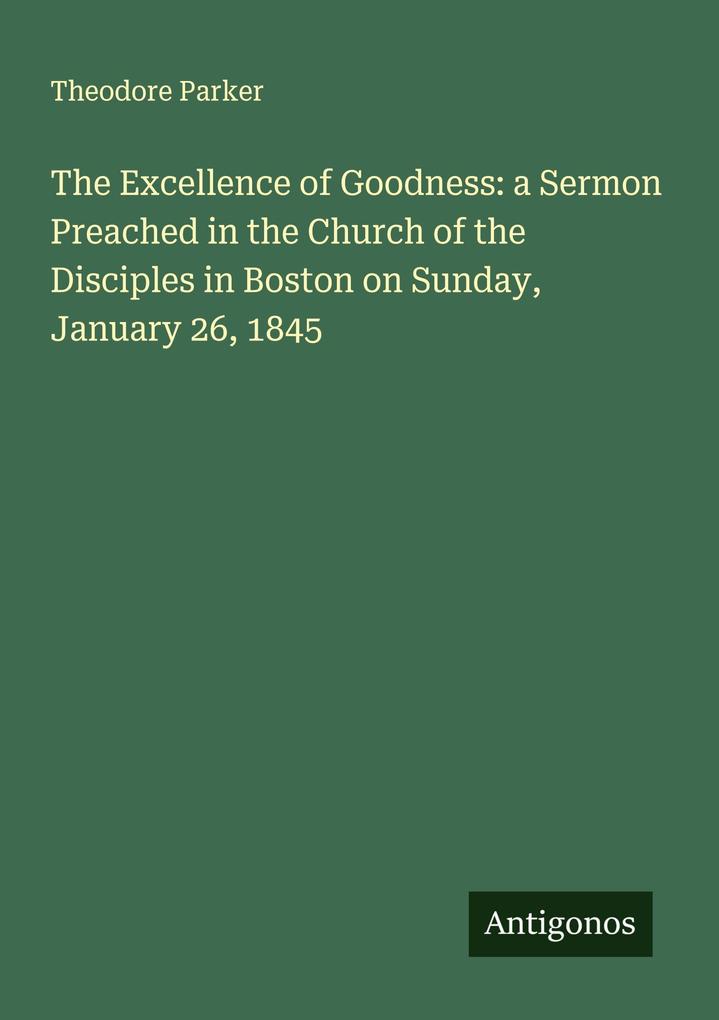 The Excellence of Goodness: a Sermon Preached in the Church of the Disciples in Boston on Sunday January 26 1845