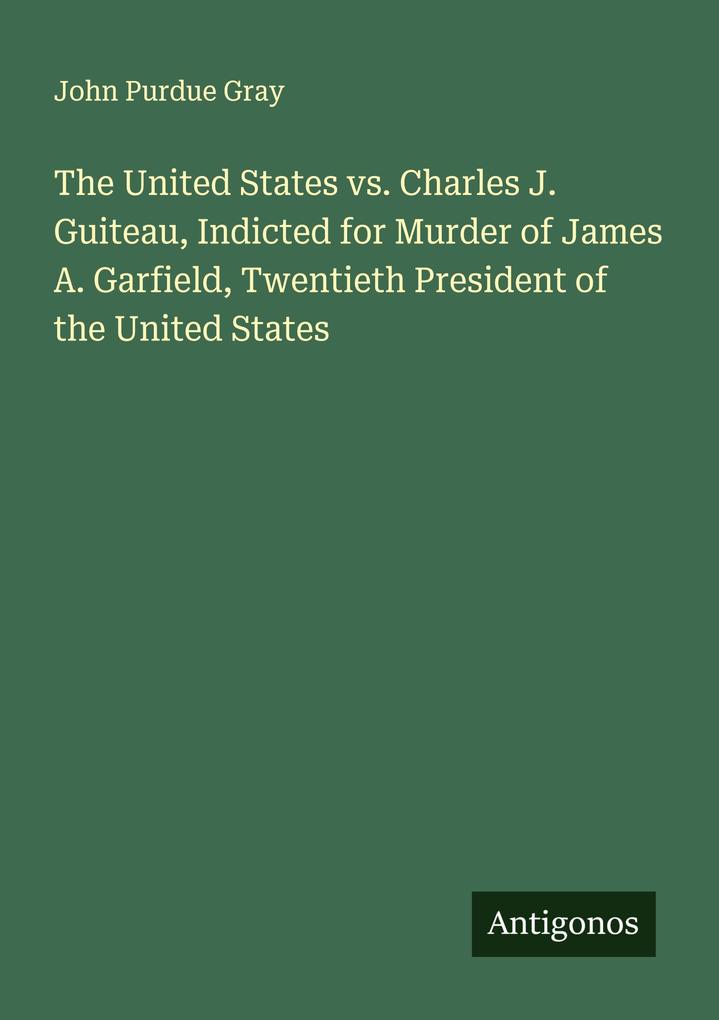 The United States vs. Charles J. Guiteau Indicted for Murder of James A. Garfield Twentieth President of the United States