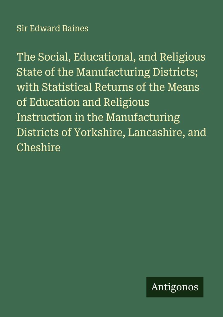 The Social Educational and Religious State of the Manufacturing Districts; with Statistical Returns of the Means of Education and Religious Instruction in the Manufacturing Districts of Yorkshire Lancashire and Cheshire
