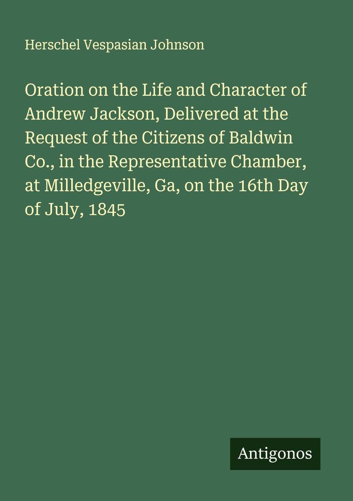 Oration on the Life and Character of Andrew Jackson Delivered at the Request of the Citizens of Baldwin Co. in the Representative Chamber at Milledgeville Ga on the 16th Day of July 1845