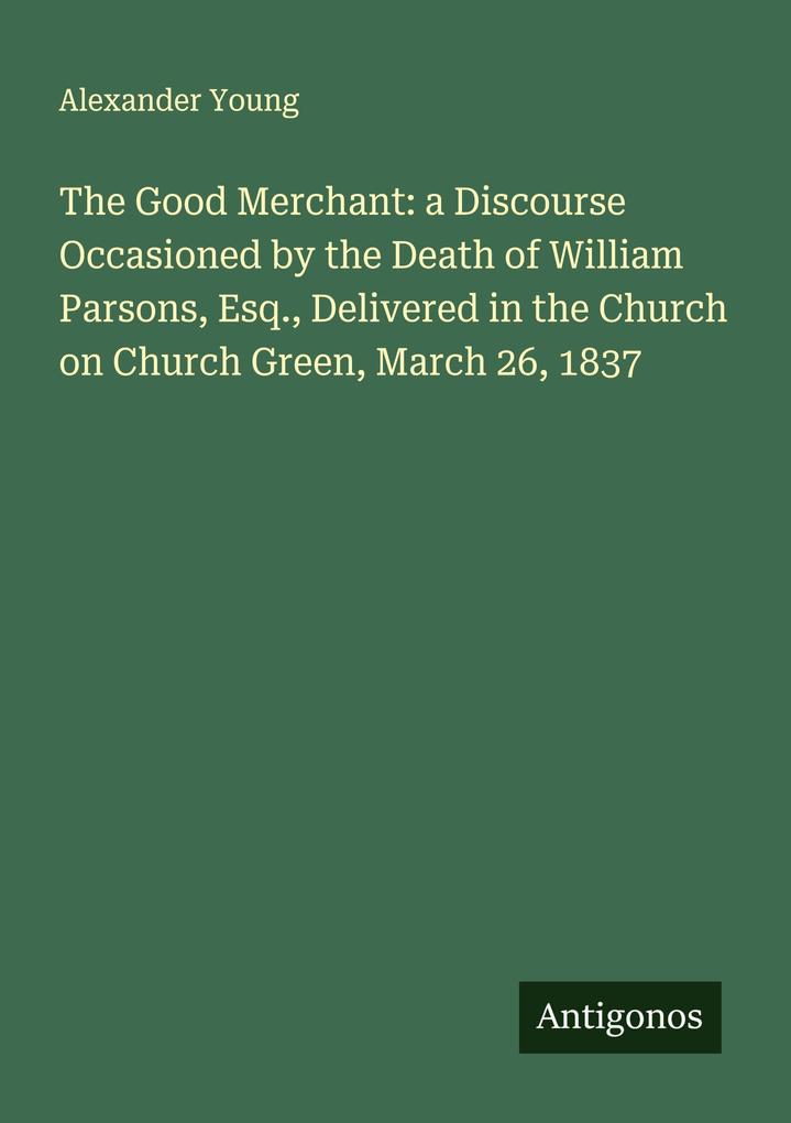 The Good Merchant: a Discourse Occasioned by the Death of William Parsons Esq. Delivered in the Church on Church Green March 26 1837
