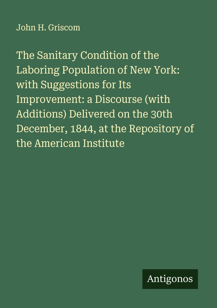 The Sanitary Condition of the Laboring Population of New York: with Suggestions for Its Improvement: a Discourse (with Additions) Delivered on the 30th December 1844 at the Repository of the American Institute