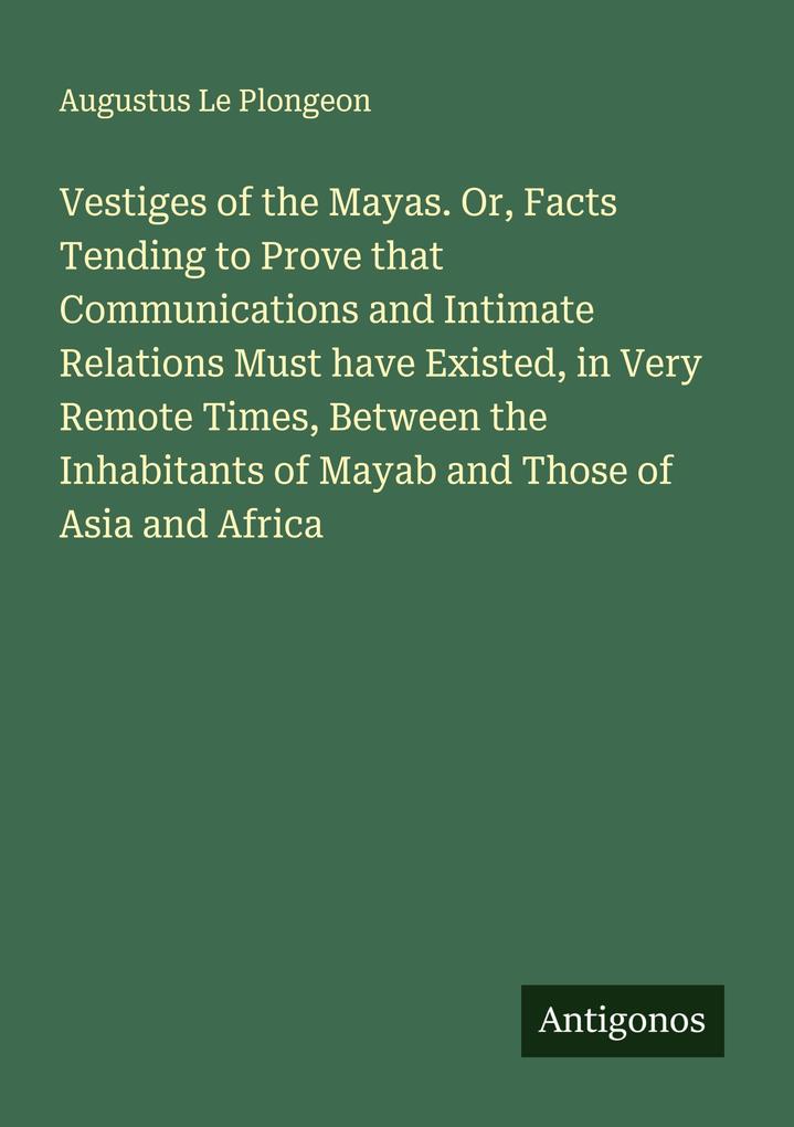 Vestiges of the Mayas. Or Facts Tending to Prove that Communications and Intimate Relations Must have Existed in Very Remote Times Between the Inhabitants of Mayab and Those of Asia and Africa