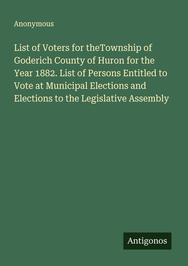 List of Voters for theTownship of Goderich County of Huron for the Year 1882. List of Persons Entitled to Vote at Municipal Elections and Elections to the Legislative Assembly