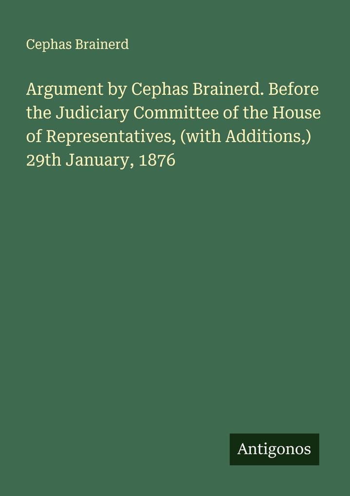 Argument by Cephas Brainerd. Before the Judiciary Committee of the House of Representatives (with Additions) 29th January 1876