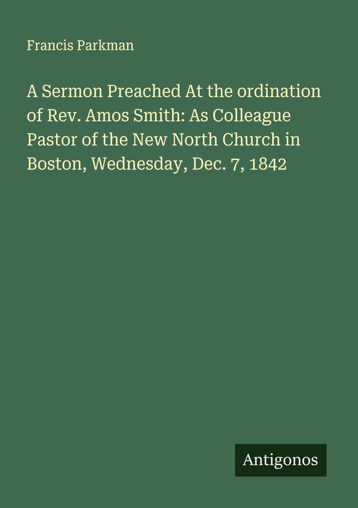 A Sermon Preached At the ordination of Rev. Amos Smith: As Colleague Pastor of the New North Church in Boston Wednesday Dec. 7 1842