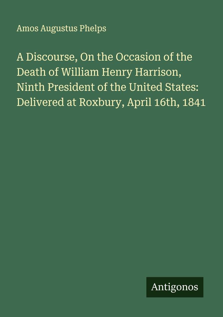 A Discourse On the Occasion of the Death of William Henry Harrison Ninth President of the United States: Delivered at Roxbury April 16th 1841