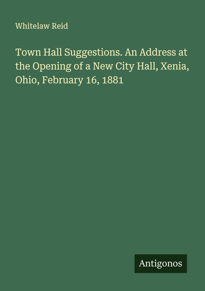 Town Hall Suggestions. An Address at the Opening of a New City Hall Xenia Ohio February 16 1881