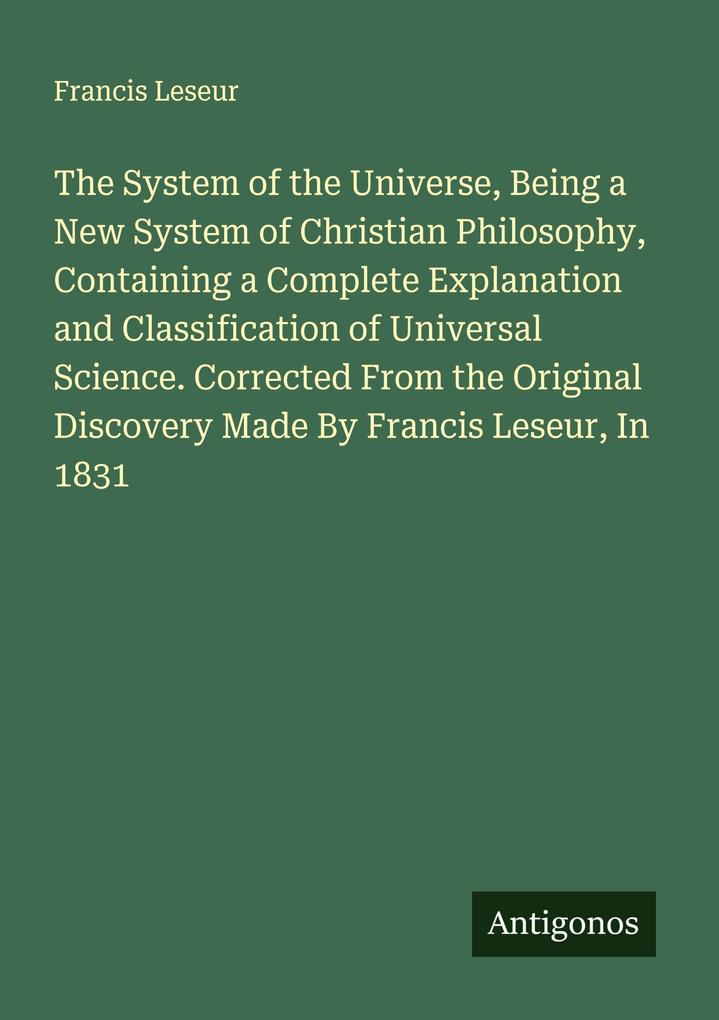 The System of the Universe Being a New System of Christian Philosophy Containing a Complete Explanation and Classification of Universal Science. Corrected From the Original Discovery Made By Francis Leseur In 1831