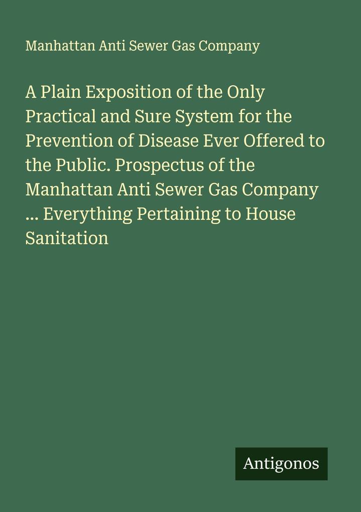 A Plain Exposition of the Only Practical and Sure System for the Prevention of Disease Ever Offered to the Public. Prospectus of the Manhattan Anti Sewer Gas Company ... Everything Pertaining to House Sanitation