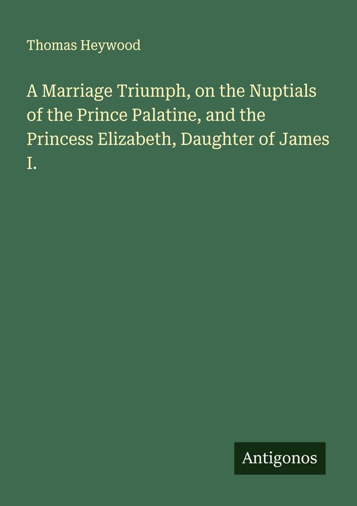 A Marriage Triumph on the Nuptials of the Prince Palatine and the Princess Elizabeth Daughter of James I.