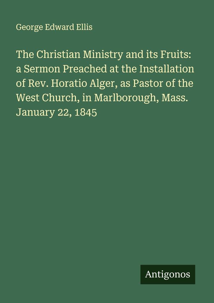 The Christian Ministry and its Fruits: a Sermon Preached at the Installation of Rev. Horatio Alger as Pastor of the West Church in Marlborough Mass. January 22 1845