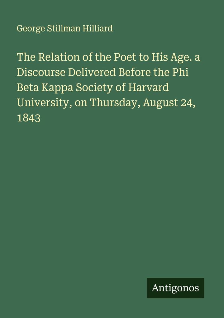 The Relation of the Poet to His Age. a Discourse Delivered Before the Phi Beta Kappa Society of Harvard University on Thursday August 24 1843