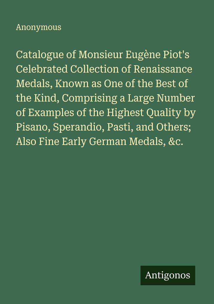 Catalogue of Monsieur Eugène Piot's Celebrated Collection of Renaissance Medals Known as One of the Best of the Kind Comprising a Large Number of Examples of the Highest Quality by Pisano Sperandio Pasti and Others; Also Fine Early German Medals &c.
