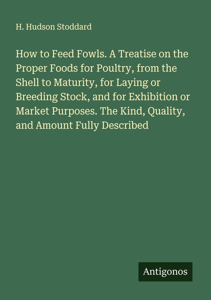 How to Feed Fowls. A Treatise on the Proper Foods for Poultry from the Shell to Maturity for Laying or Breeding Stock and for Exhibition or Market Purposes. The Kind Quality and Amount Fully Described